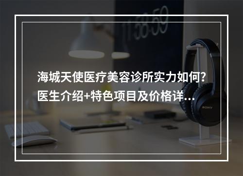 海城天使医疗美容诊所实力如何？医生介绍+特色项目及价格详细说明