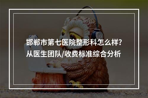 邯郸市第七医院整形科怎么样？从医生团队/收费标准综合分析