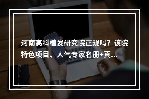 河南高科植发研究院正规吗？该院特色项目、人气专家名册+真实价格表~