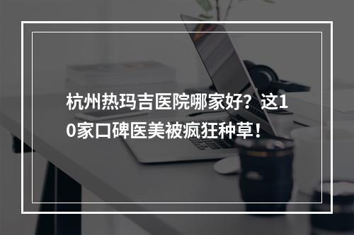 杭州热玛吉医院哪家好？这10家口碑医美被疯狂种草！