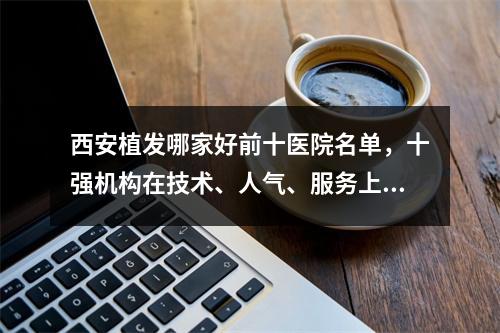 西安植发哪家好前十医院名单，十强机构在技术、人气、服务上都具优势！