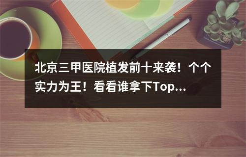 北京三甲医院植发前十来袭！个个实力为王！看看谁拿下Top1~