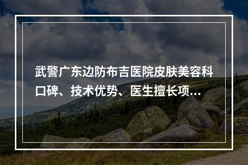 武警广东边防布吉医院皮肤美容科口碑、技术优势、医生擅长项目全新上线啦！