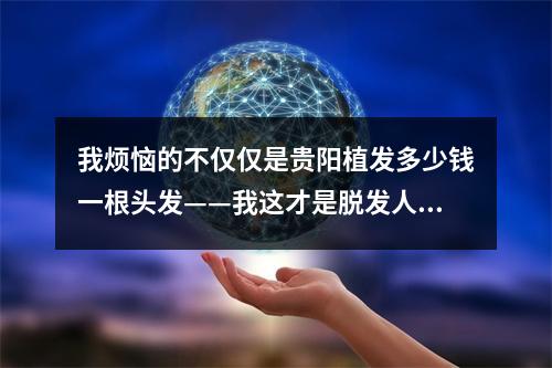 我烦恼的不仅仅是贵阳植发多少钱一根头发——我这才是脱发人士的真正困扰