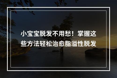 小宝宝脱发不用愁！掌握这些方法轻松治愈脂溢性脱发