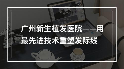 广州新生植发医院——用最先进技术重塑发际线