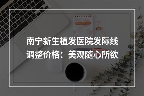 南宁新生植发医院发际线调整价格：美观随心所欲