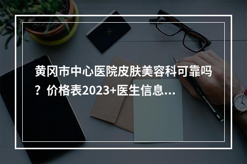 黄冈市中心医院皮肤美容科可靠吗？价格表2023+医生信息提前一览