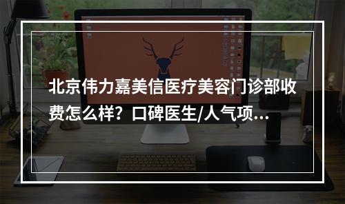 北京伟力嘉美信医疗美容门诊部收费怎么样？口碑医生/人气项目不容错过！