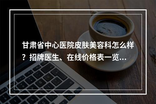 甘肃省中心医院皮肤美容科怎么样？招牌医生、在线价格表一览！