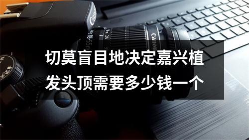 切莫盲目地决定嘉兴植发头顶需要多少钱一个