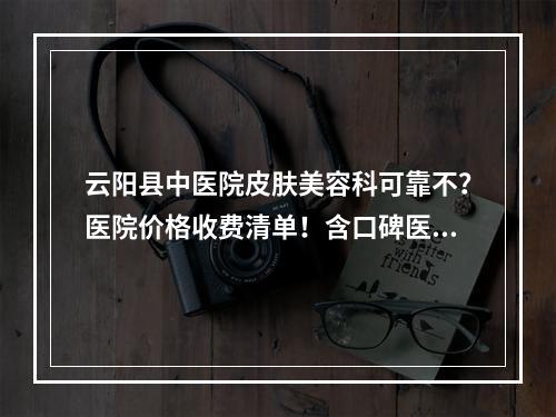 云阳县中医院皮肤美容科可靠不？医院价格收费清单！含口碑医生介绍！