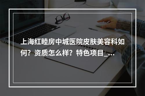 上海红睦房中城医院皮肤美容科如何？资质怎么样？特色项目_口碑评价深入了解！