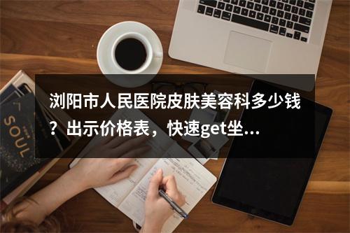 浏阳市人民医院皮肤美容科多少钱？出示价格表，快速get坐诊医生/口碑怎么样？