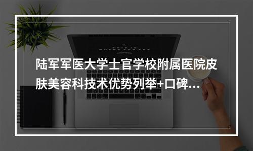 陆军军医大学士官学校附属医院皮肤美容科技术优势列举+口碑评价！分享医生简历及价格表