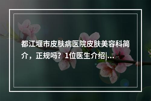 都江堰市皮肤病医院皮肤美容科简介，正规吗？1位医生介绍|特色对比分析~