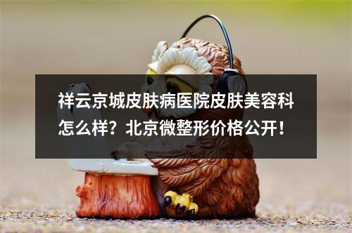 祥云京城皮肤病医院皮肤美容科怎么样？北京微整形价格公开！