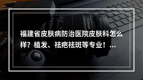 福建省皮肤病防治医院皮肤科怎么样？植发、祛疤祛斑等专业！价格清单一览！