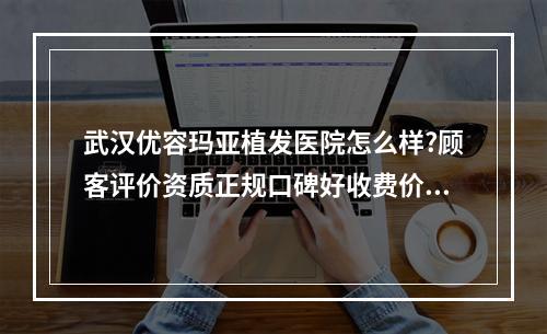 武汉优容玛亚植发医院怎么样?顾客评价资质正规口碑好收费价格不贵