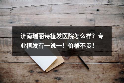 济南瑞丽诗植发医院怎么样？专业植发有一说一！价格不贵！