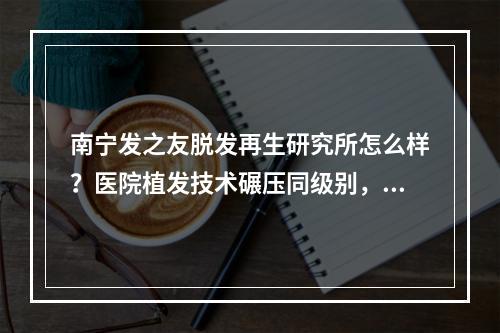 南宁发之友脱发再生研究所怎么样？医院植发技术碾压同级别，价格还不贵