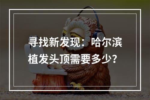 寻找新发现：哈尔滨植发头顶需要多少？