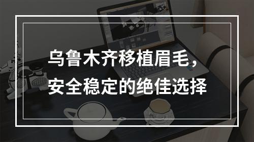 乌鲁木齐移植眉毛，安全稳定的绝佳选择