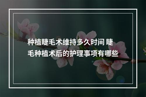 种植睫毛术维持多久时间 睫毛种植术后的护理事项有哪些