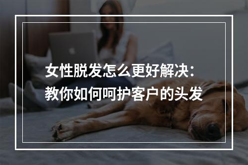 女性脱发怎么更好解决：教你如何呵护客户的头发