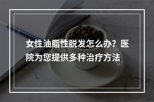 女性油脂性脱发怎么办？医院为您提供多种治疗方法