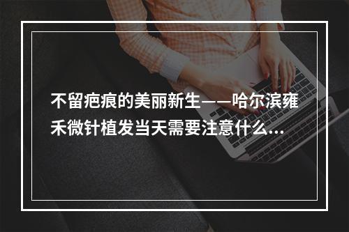 不留疤痕的美丽新生——哈尔滨雍禾微针植发当天需要注意什么？