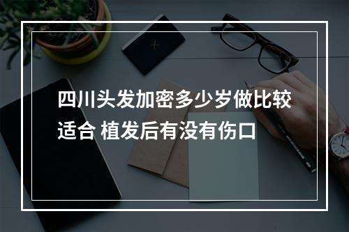 四川头发加密多少岁做比较适合 植发后有没有伤口