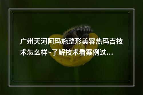 广州天河阿玛施整形美容热玛吉技术怎么样~了解技术看案例过程~