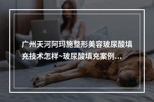 广州天河阿玛施整形美容玻尿酸填充技术怎样~玻尿酸填充案例+医院信息了解~