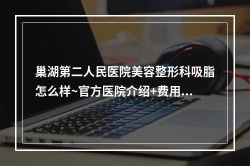 巢湖第二人民医院美容整形科吸脂怎么样~官方医院介绍+费用价格说明+案例详情