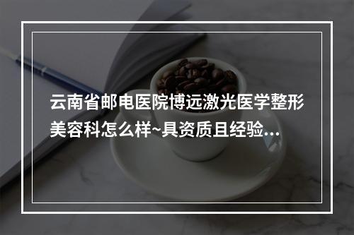 云南省邮电医院博远激光医学整形美容科怎么样~具资质且经验足价格收费不贵~