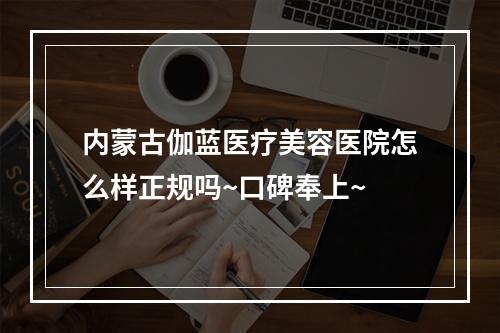 内蒙古伽蓝医疗美容医院怎么样正规吗~口碑奉上~