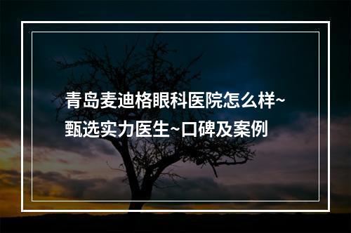 青岛麦迪格眼科医院怎么样~甄选实力医生~口碑及案例