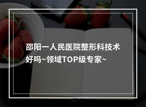 邵阳一人民医院整形科技术好吗~领域TOP级专家~