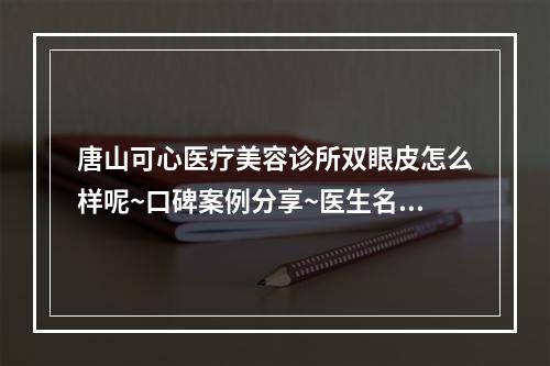 唐山可心医疗美容诊所双眼皮怎么样呢~口碑案例分享~医生名单