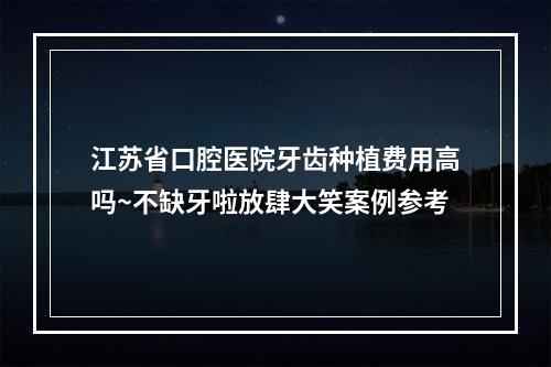 江苏省口腔医院牙齿种植费用高吗~不缺牙啦放肆大笑案例参考