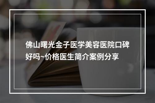 佛山曙光金子医学美容医院口碑好吗~价格医生简介案例分享