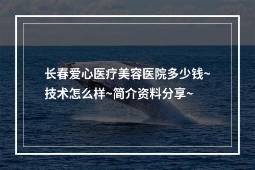 长春爱心医疗美容医院多少钱~技术怎么样~简介资料分享~