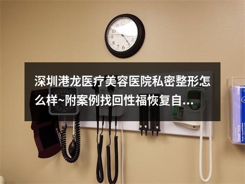 深圳港龙医疗美容医院私密整形怎么样~附案例找回性福恢复自信~