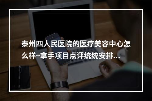 泰州四人民医院的医疗美容中心怎么样~拿手项目点评统统安排上~