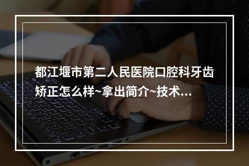 都江堰市第二人民医院口腔科牙齿矫正怎么样~拿出简介~技术口碑可了解~