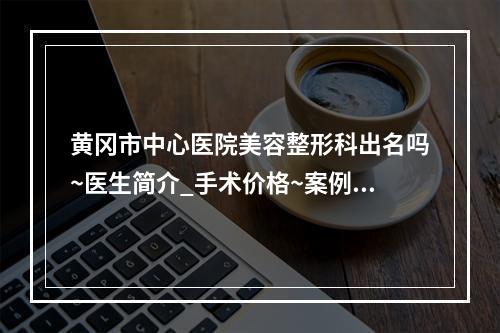 黄冈市中心医院美容整形科出名吗~医生简介_手术价格~案例更新