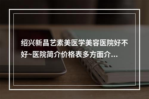 绍兴新昌艺素美医学美容医院好不好~医院简介价格表多方面介绍