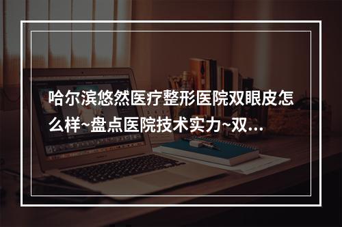 哈尔滨悠然医疗整形医院双眼皮怎么样~盘点医院技术实力~双眼皮手术过程分享~