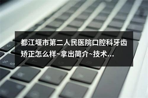 都江堰市第二人民医院口腔科牙齿矫正怎么样~拿出简介~技术口碑可了解~